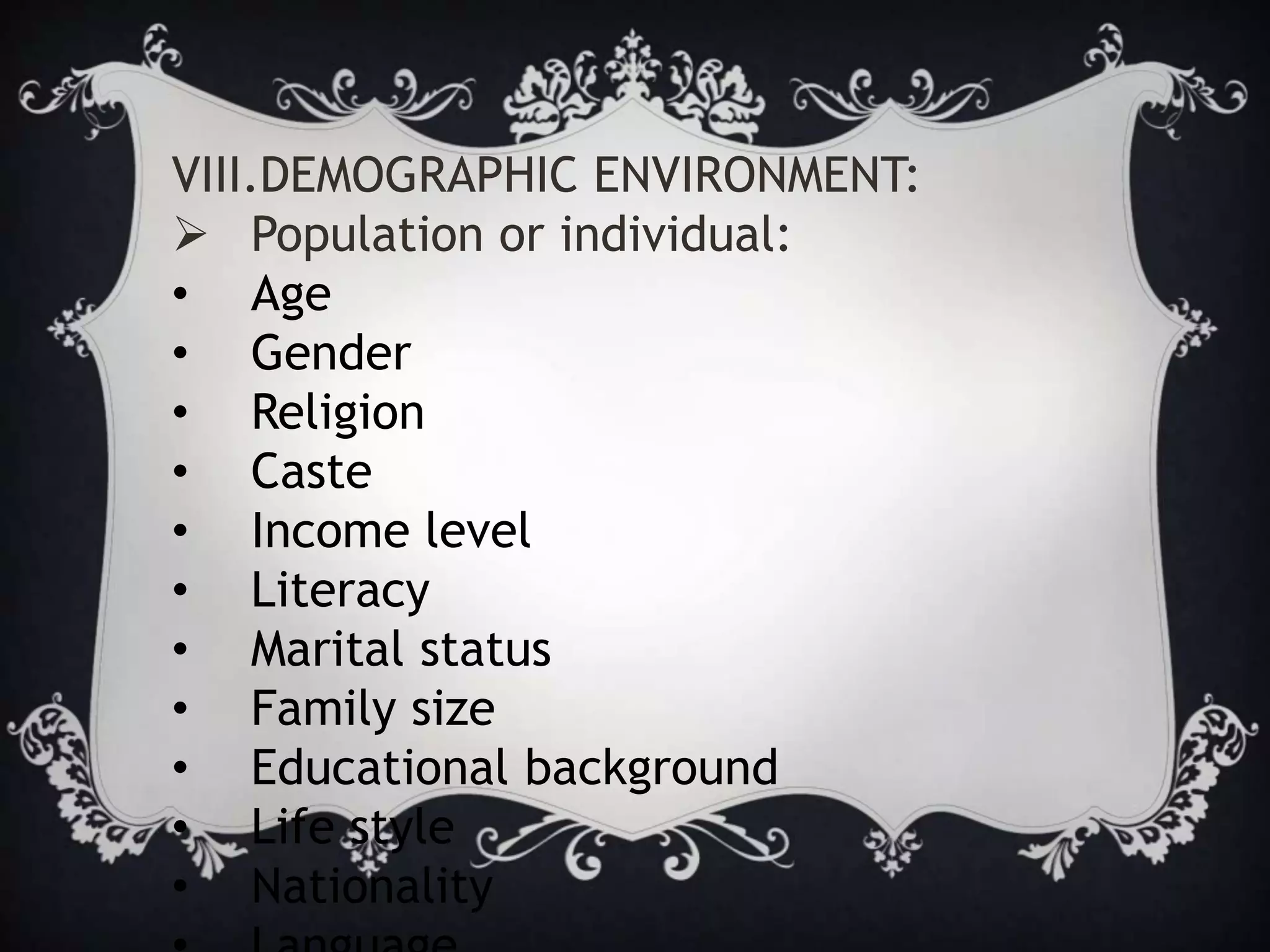 VIII.DEMOGRAPHIC ENVIRONMENT:
 Population or individual:
• Age
• Gender
• Religion
• Caste
• Income level
• Literacy
• Marital status
• Family size
• Educational background
• Life style
• Nationality
 