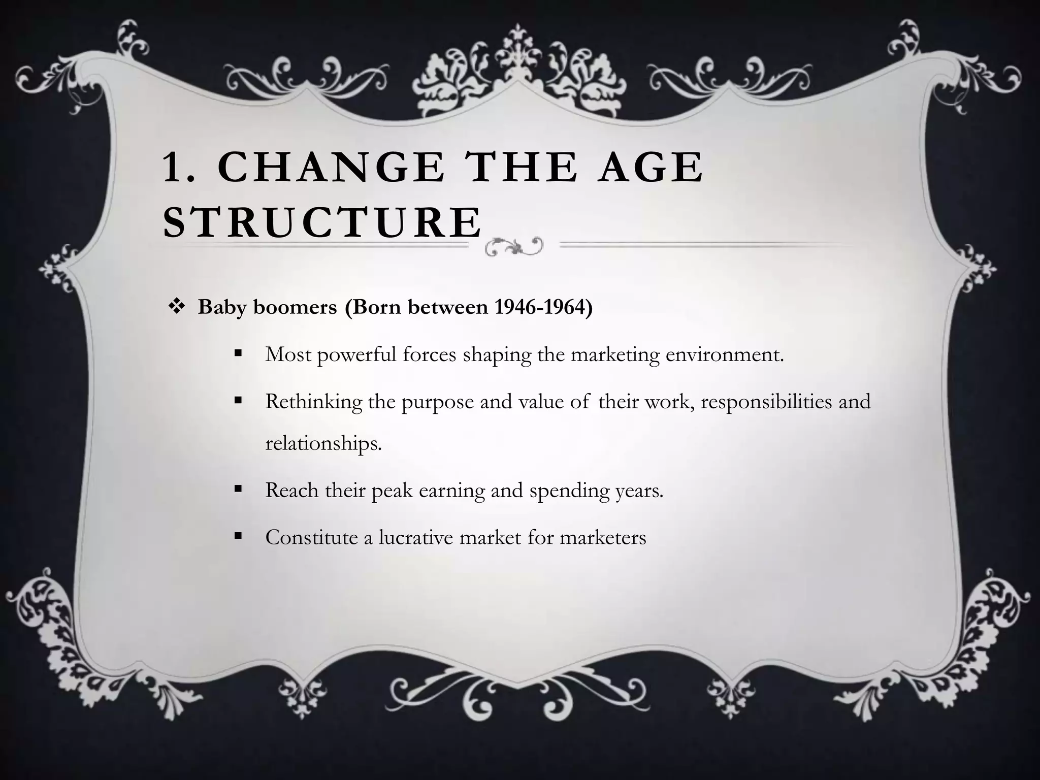 1. CHANGE THE AGE
STRUCTURE
 Baby boomers (Born between 1946-1964)
 Most powerful forces shaping the marketing environment.
 Rethinking the purpose and value of their work, responsibilities and
relationships.
 Reach their peak earning and spending years.
 Constitute a lucrative market for marketers
 