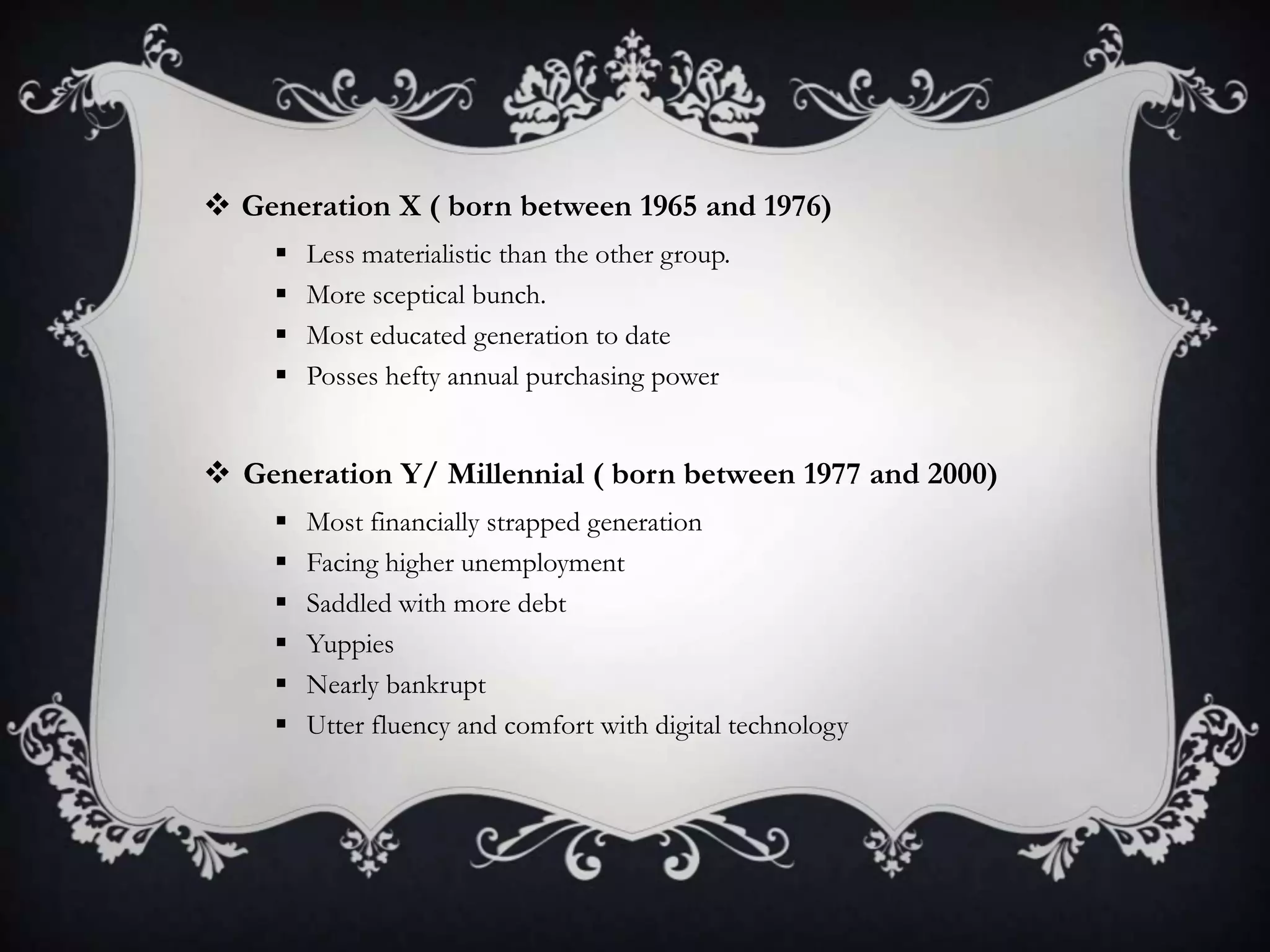  Generation X ( born between 1965 and 1976)
 Less materialistic than the other group.
 More sceptical bunch.
 Most educated generation to date
 Posses hefty annual purchasing power
 Generation Y/ Millennial ( born between 1977 and 2000)
 Most financially strapped generation
 Facing higher unemployment
 Saddled with more debt
 Yuppies
 Nearly bankrupt
 Utter fluency and comfort with digital technology
 