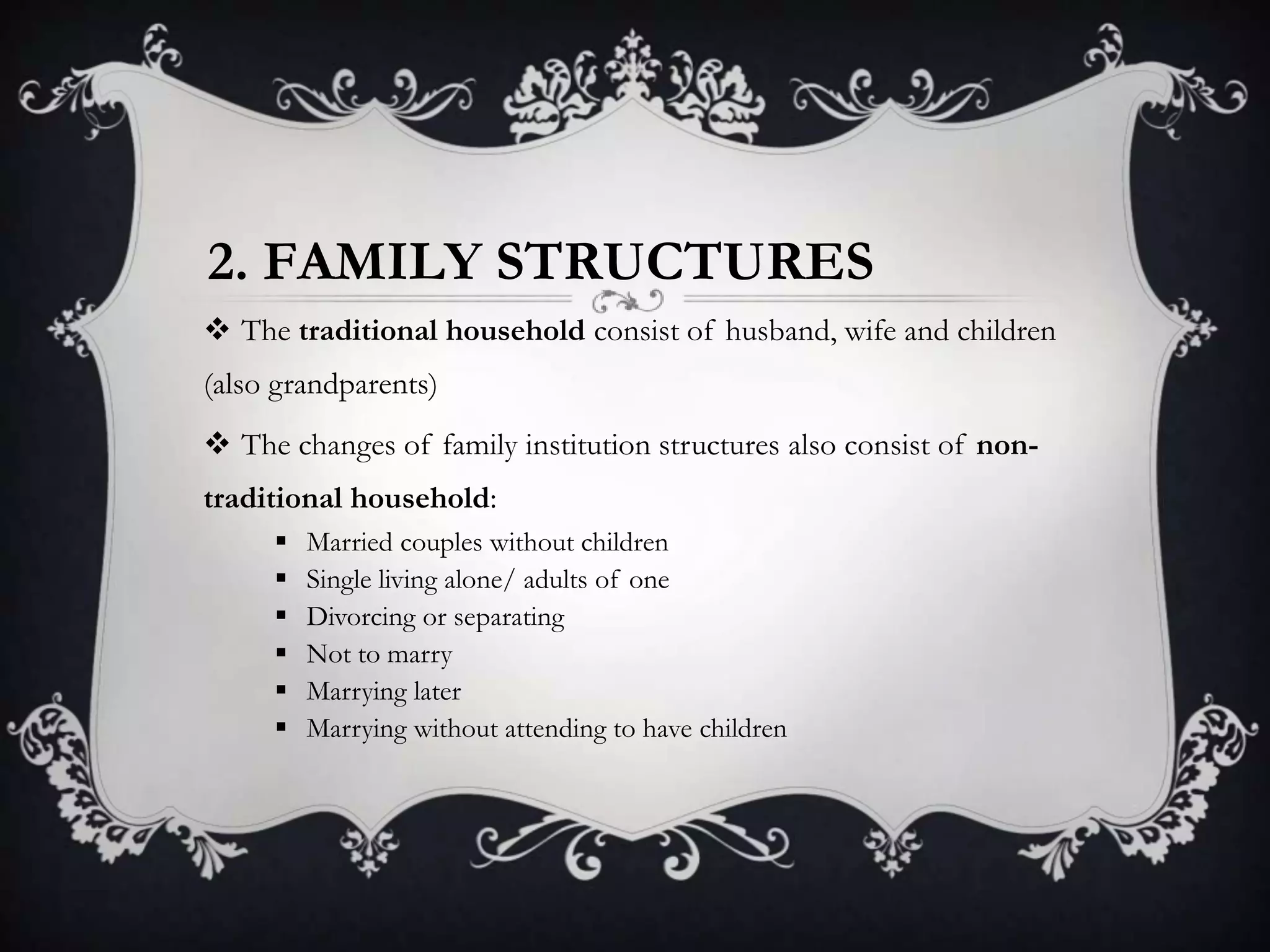 2. FAMILY STRUCTURES
 The traditional household consist of husband, wife and children
(also grandparents)
 The changes of family institution structures also consist of non-
traditional household:
 Married couples without children
 Single living alone/ adults of one
 Divorcing or separating
 Not to marry
 Marrying later
 Marrying without attending to have children
 
