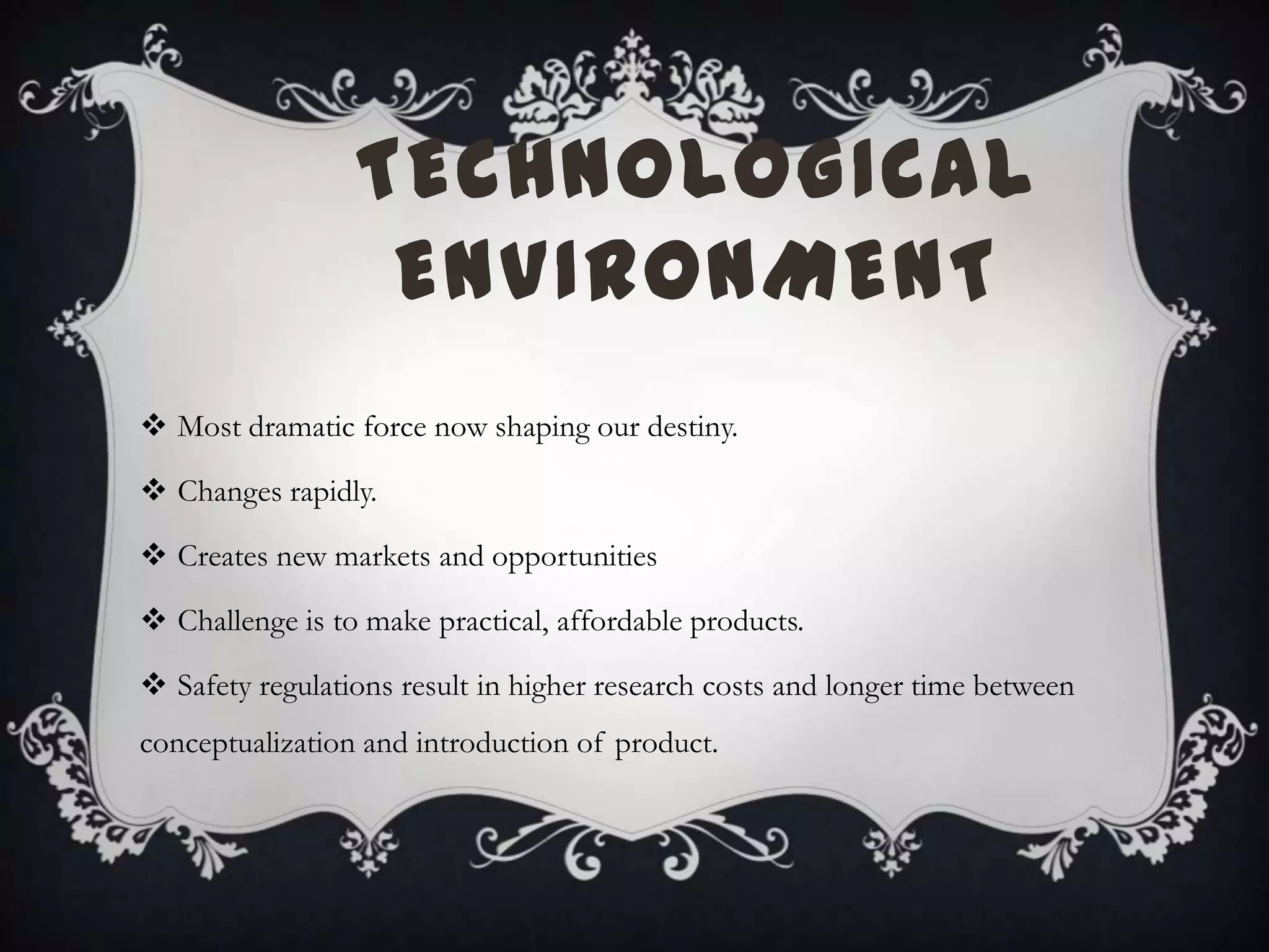 TECHNOLOGICAL
ENVIRONMENT
 Most dramatic force now shaping our destiny.
 Changes rapidly.
 Creates new markets and opportunities
 Challenge is to make practical, affordable products.
 Safety regulations result in higher research costs and longer time between
conceptualization and introduction of product.
 
