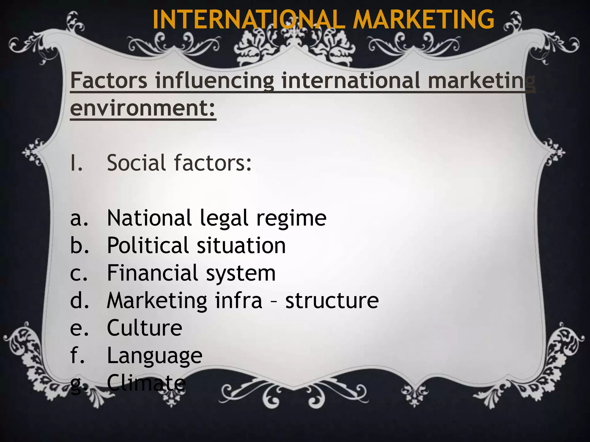 INTERNATIONAL MARKETING
Factors influencing international marketing
environment:
I. Social factors:
a. National legal regime
b. Political situation
c. Financial system
d. Marketing infra – structure
e. Culture
f. Language
g. Climate
 