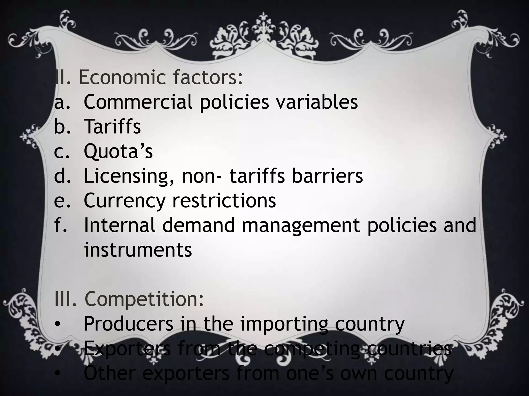 II. Economic factors:
a. Commercial policies variables
b. Tariffs
c. Quota’s
d. Licensing, non- tariffs barriers
e. Currency restrictions
f. Internal demand management policies and
instruments
III. Competition:
• Producers in the importing country
• Exporters from the competing countries
• Other exporters from one’s own country
 