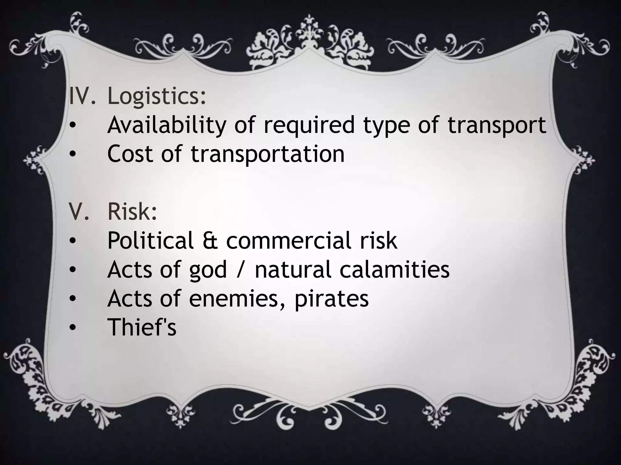 IV. Logistics:
• Availability of required type of transport
• Cost of transportation
V. Risk:
• Political & commercial risk
• Acts of god / natural calamities
• Acts of enemies, pirates
• Thief's
 