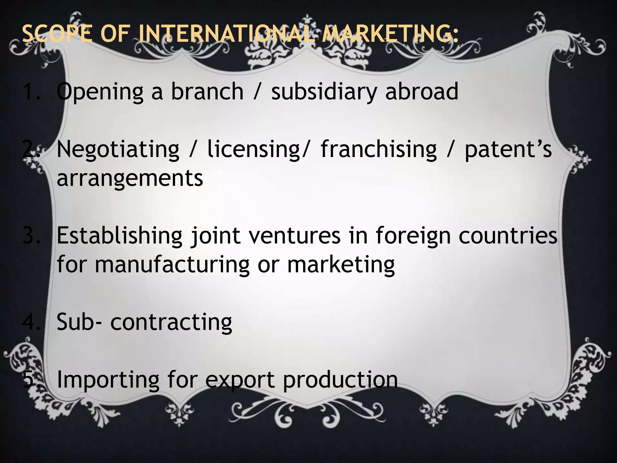 SCOPE OF INTERNATIONAL MARKETING:
1. Opening a branch / subsidiary abroad
2. Negotiating / licensing/ franchising / patent’s
arrangements
3. Establishing joint ventures in foreign countries
for manufacturing or marketing
4. Sub- contracting
5. Importing for export production
 