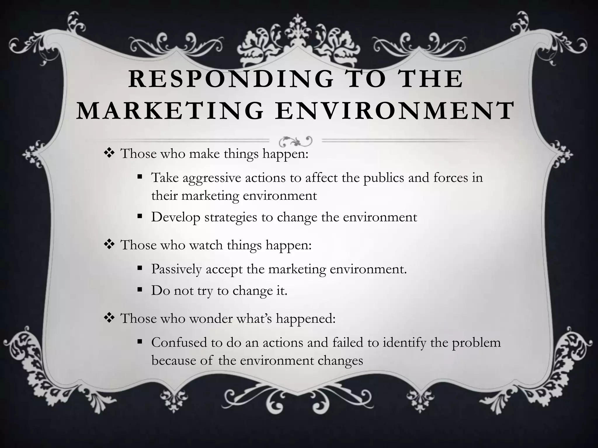 RESPONDING TO THE
MARKETING ENVIRONMENT
 Those who make things happen:
 Take aggressive actions to affect the publics and forces in
their marketing environment
 Develop strategies to change the environment
 Those who watch things happen:
 Passively accept the marketing environment.
 Do not try to change it.
 Those who wonder what’s happened:
 Confused to do an actions and failed to identify the problem
because of the environment changes
 
