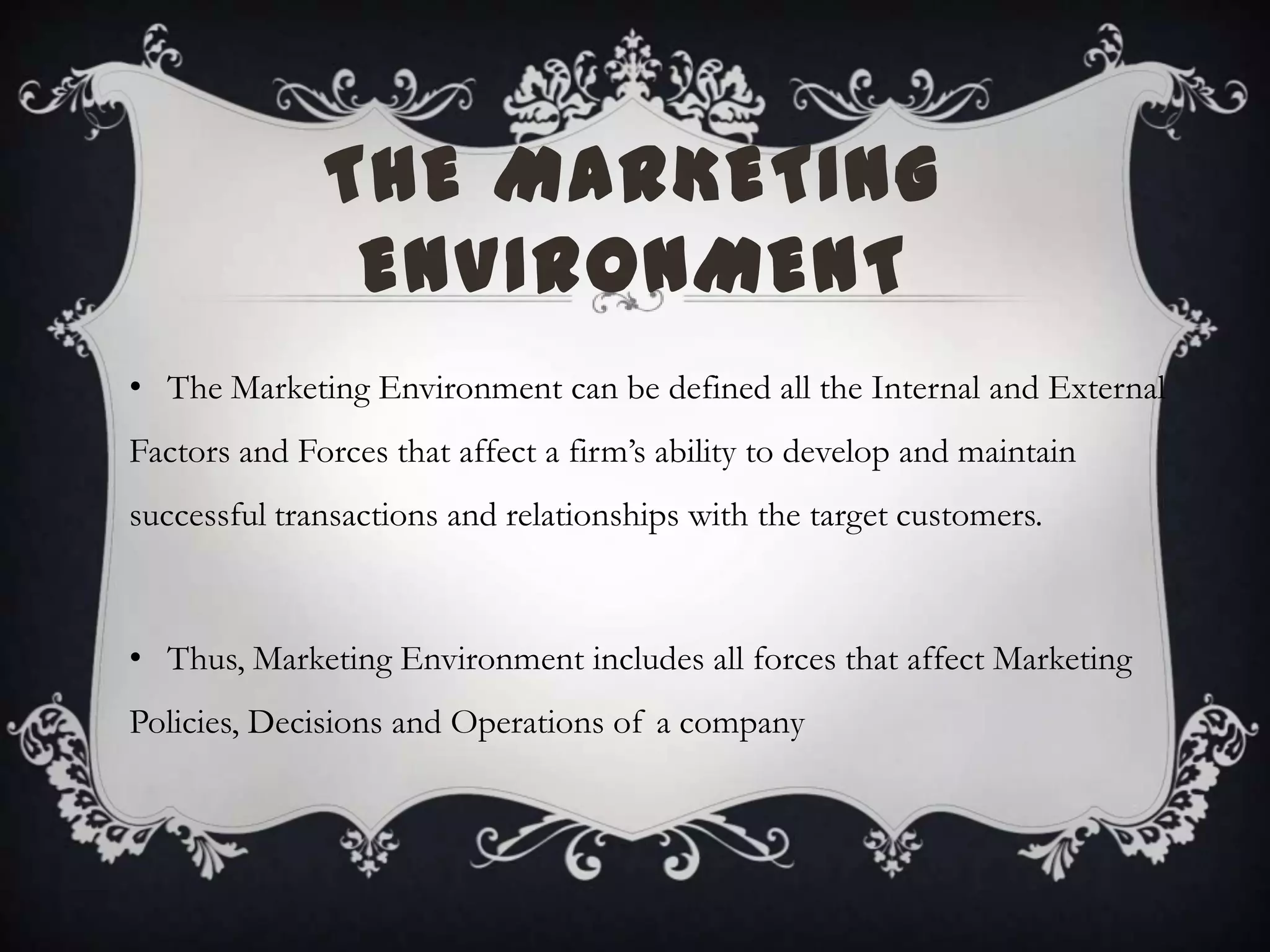 THE MARKETING
ENVIRONMENT
• The Marketing Environment can be defined all the Internal and External
Factors and Forces that affect a firm’s ability to develop and maintain
successful transactions and relationships with the target customers.
• Thus, Marketing Environment includes all forces that affect Marketing
Policies, Decisions and Operations of a company
 
