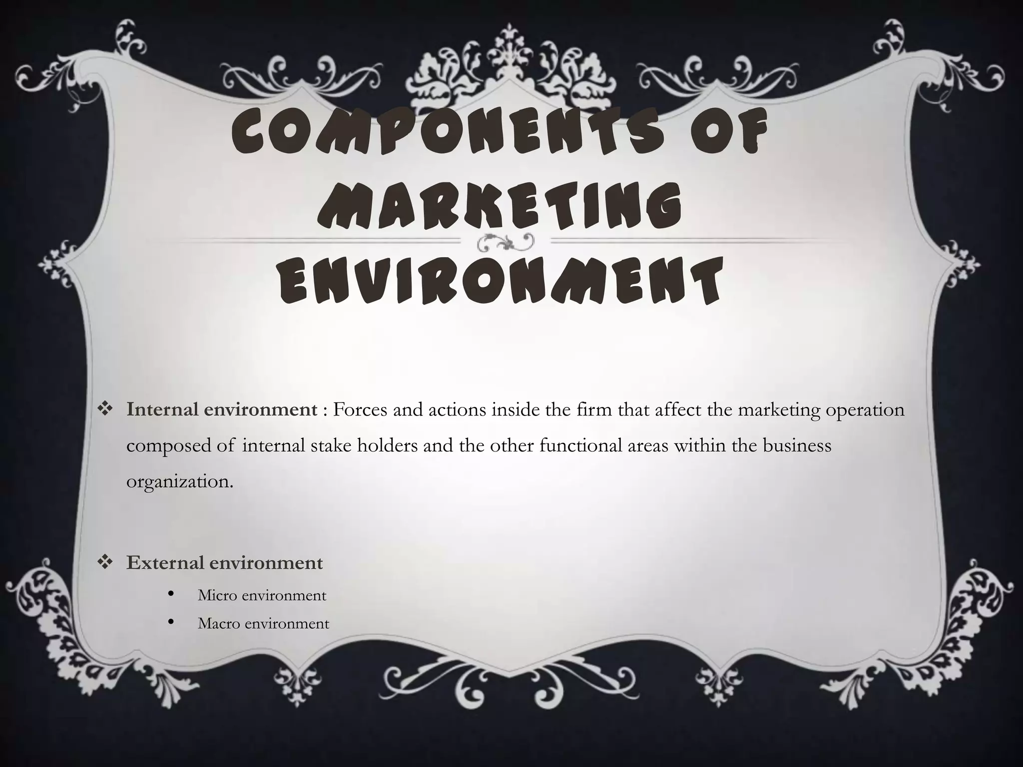 COMPONENTS OF
MARKETING
ENVIRONMENT
 Internal environment : Forces and actions inside the firm that affect the marketing operation
composed of internal stake holders and the other functional areas within the business
organization.
 External environment
• Micro environment
• Macro environment
 