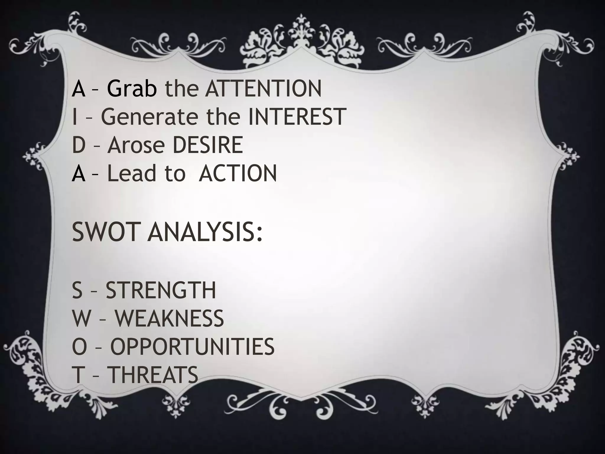 A – Grab the ATTENTION
I – Generate the INTEREST
D – Arose DESIRE
A – Lead to ACTION
SWOT ANALYSIS:
S – STRENGTH
W – WEAKNESS
O – OPPORTUNITIES
T – THREATS
 
