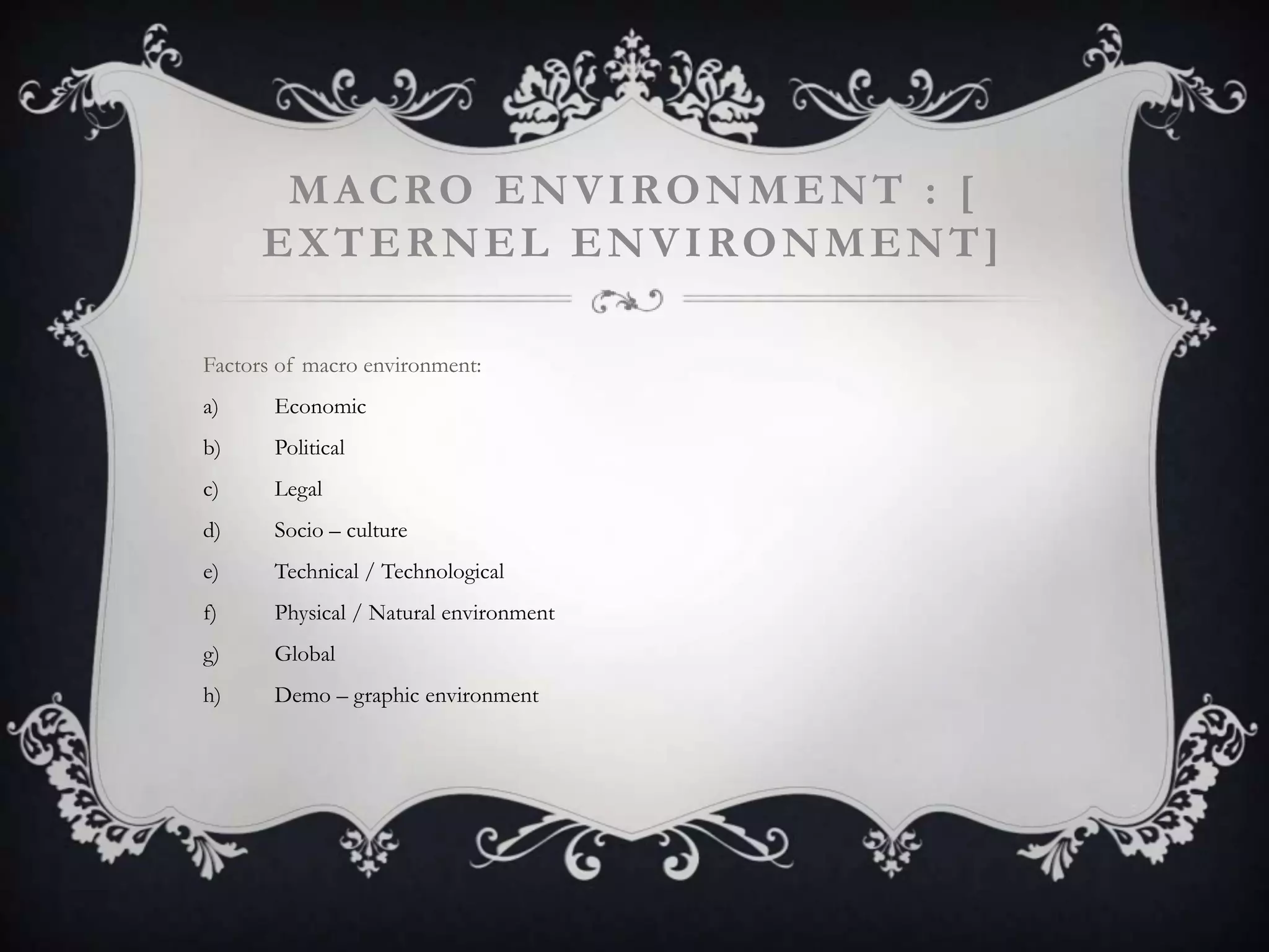 MACRO ENVIRONMENT : [
EXTERNEL ENVIRONMENT]
Factors of macro environment:
a) Economic
b) Political
c) Legal
d) Socio – culture
e) Technical / Technological
f) Physical / Natural environment
g) Global
h) Demo – graphic environment
 