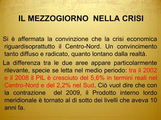 IL MEZZOGIORNO  NELLA CRISISi è affermata la convinzione che la crisi economica riguardisoprattutto il Centro-Nord. Un convincimento tanto diffuso e radicato, quanto lontano dalla realtà.La differenza tra le due aree appare particolarmente rilevante, specie se letta nel medio periodo: tra il 2002 e il 2008 il PIL è cresciuto del 5,6% in termini reali nel Centro-Nord e del 2,2% nel Sud. Ciò vuol dire che con la contrazione  del 2009, il Prodotto interno lordo meridionale è tornato al di sotto dei livelli che aveva 10 anni fa.