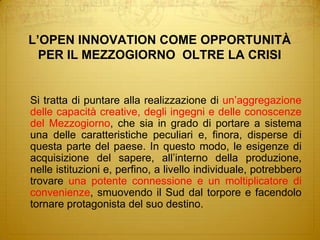 L’OPEN INNOVATION COME OPPORTUNITÀPER IL MEZZOGIORNO  OLTRE LA CRISI	Si tratta di puntare alla realizzazione di un’aggregazione delle capacità creative, degli ingegni e delle conoscenze del Mezzogiorno, che sia in grado di portare a sistema una delle caratteristiche peculiari e, finora, disperse di questa parte del paese. In questo modo, le esigenze di acquisizione del sapere, all’interno della produzione, nelle istituzioni e, perfino, a livello individuale, potrebbero trovare una potente connessione e un moltiplicatore di convenienze, smuovendo il Sud dal torpore e facendolo tornare protagonista del suo destino.