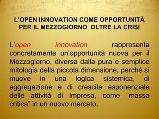 L’OPEN INNOVATION COME OPPORTUNITÀPER IL MEZZOGIORNO  OLTRE LA CRISIL’open innovation rappresenta concretamente un’opportunità nuova per il Mezzogiorno, diversa dalla pura e semplice mitologia della piccola dimensione, perché si muove in una logica sistemica, di aggregazione e di crescita esponenziale delle attività di impresa, come “massa critica” in un nuovo mercato.