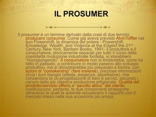 IL PROSUMERIl prosumer è un termine derivato dalla crasi di due termini, producere consumer. Come già aveva previsto AlvinToffler nel suo Powershift, la dinamica del potere - Powershift. Knowledge, Wealth, and Violence at the Edgeof the 21st Century, New York, Bantam Books, 1991- il produttore e il consumatore, storicamente separati per tutto il corso della cosiddetta rivoluzione industriale fordista, si starebbero “ricongiungendo”. Il consumatore non si limiterebbe, come ha fatto in passato, a contribuire in modo passivo allo sviluppo produttivo, ma si dimostrerebbe più preparato a fornire, con azioni di “comakership” (fare insieme), preziose informazioni circa i suoi bisogni (attese, esigenze, aspettative), che consentono la co-progettazione di beni e servizi, secondo i canoni della più classica produzione artigianale. Qualità del prodotto/servizio offerto e “ascolto attivo” del cliente, costituiscono, pertanto, le due componenti strategiche attraverso le quali le aziende recuperano il rapporto con il mercato inteso nella sua accezione più ampia.