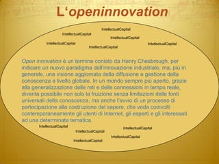 L‘openinnovationIntellectualCapitalIntellectualCapitalIntellectualCapitalIntellectualCapitalIntellectualCapitalIntellectualCapitalOpen innovation è un termine coniato da Henry Chesbrough, per indicare un nuovo paradigma dell’innovazione industriale, ma, più in generale, una visione aggiornata della diffusione e gestione della conoscenza a livello globale. In un mondo sempre più aperto, grazie alla generalizzazione delle reti e delle connessioni in tempo reale, diventa possibile non solo la fruizione senza limitazioni delle fonti universali della conoscenza, ma anche l’avvio di un processo di partecipazione alla costruzione del sapere, che veda coinvolti contemporaneamente gli utenti di Internet, gli esperti e gli interessati ad una determinata tematica. IntellectualCapitalIntellectualCapitalIntellectualCapitalIntellectualCapitalIntellectualCapital