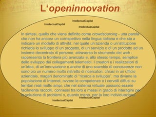 L‘openinnovationIntellectualCapitalIntellectualCapitalIntellectualCapitalIn sintesi, quello che viene definito come crowdsourcing - una parola che non ha ancora un corrispettivo nella lingua italiana e che sta a indicare un modello di attività, nel quale un’azienda o un’istituzione richiede lo sviluppo di un progetto, di un servizio o di un prodotto ad un insieme decentrato di persone, attraverso lo strumento del web - rappresenta la frontiera più avanzata e, allo stesso tempo, semplice dello sviluppo dei collegamenti telematici. I creatori e i realizzatori di un’idea, di un’innovazione o anche di uno scambio di conoscenze non sono più un numero molto ristretto di ricercatori, chiusi in un ufficio aziendale, magari denominato di “ricerca e sviluppo”, ma diviene la popolazione di Internet, ovvero le competenze e i cervelli diffusi su territori reali molto ampi, che nel sistema virtuale possono essere facilmente raccolti, connessi tra loro e messi in grado di interagire per la soluzione di problemi o, quanto meno, per la loro individuazione. IntellectualCapitalIntellectualCapital