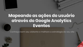 Mapeando as ações do usuário
através do Google Analytics
Eventos
Conheça bem seu visitante e melhore a estratégia do seu site
 