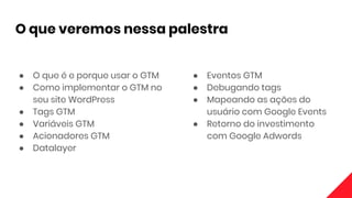 O que veremos nessa palestra
● O que é e porque usar o GTM
● Como implementar o GTM no
seu site WordPress
● Tags GTM
● Variáveis GTM
● Acionadores GTM
● Datalayer
● Eventos GTM
● Debugando tags
● Mapeando as ações do
usuário com Google Events
● Retorno do investimento
com Google Adwords
 