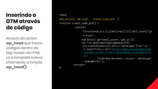 Inserindo o
GTM através
de código
Através da action
wp_head que insere
códigos dentro da
tag <head> do HTML
se o template estiver
chamando a função
wp_head();
<?php
add_action( 'wp_head', 'insert_code_gtm' );
function insert_code_gtm() {
<script>
(function(w,d,s,l,i){w[l]=w[l]||[];w[l].push({'gt
m.start':
new Date().getTime(),event:'gtm.js'});
var f=d.getElementsByTagName(s)[0],
j=d.createElement(s),dl=l!='dataLayer'?'&l='+l:''
;j.async=true;j.src='https://www.googletagmanager
.com/gtm.js?id='+i+dl;f.parentNode.insertBefore(j
,f);
})(window,document,'script','dataLayer'
,'GTM-WDTTTL7');
↙script>
?>
 