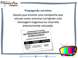 Propaganda corretiva
Aquela que envolve uma companhia que
veicula novos anúncios corrigindo uma
mensagem enganosa ou incorreta
anteriormente veiculada.
 