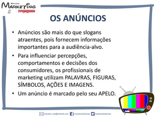 • Anúncios são mais do que slogans
atraentes, pois fornecem informações
importantes para a audiência-alvo.
• Para influenciar
percepções, comportamentos e decisões
dos consumidores, os profissionais de
marketing utilizam
PALAVRAS, FIGURAS, SÍMBOLOS, AÇÕES
E IMAGENS.
• Um anúncio é marcado pelo seu APELO.
OS ANÚNCIOS
 