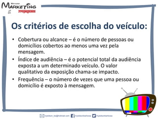 • Cobertura ou alcance – é o número de pessoas ou
domicílios cobertos ao menos uma vez pela
mensagem.
• Índice de audiência – é o potencial total da audiência
exposta a um determinado veículo. O valor
qualitativo da exposição chama-se impacto.
• Frequência – o número de vezes que uma pessoa ou
domicílio é exposto à mensagem.
Os critérios de escolha do veículo:
 