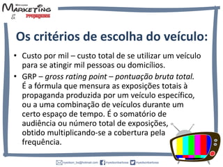 • Custo por mil – custo total de se utilizar um veículo
para se atingir mil pessoas ou domicílios.
• GRP – gross rating point – pontuação bruta total.
É a fórmula que mensura as exposições totais à
propaganda produzida por um veículo
específico, ou a uma combinação de veículos
durante um certo espaço de tempo. É o somatório
de audiência ou número total de exposições,
obtido multiplicando-se a cobertura pela
frequência.
Os critérios de escolha do veículo:
 