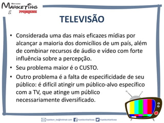 TELEVISÃO
• Considerada uma das mais eficazes mídias por
alcançar a maioria dos domicílios de um país, além
de combinar recursos de áudio e vídeo com forte
influência sobre a percepção.
• Seu problema maior é o CUSTO.
• Outro problema é a falta de especificidade de seu
público: é difícil atingir um público-alvo específico
com a TV, que atinge um público
necessariamente diversificado.
 