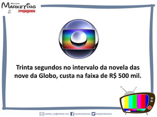 Trinta segundos no intervalo da novela das
nove da Globo, custa na faixa de R$ 500 mil.
 