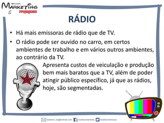 RÁDIO
• Há mais emissoras de rádio que de TV.
• O rádio pode ser ouvido no carro, em certos
ambientes de trabalho e em vários outros ambientes,
ao contrário da TV.
Apresenta custos de veiculação e produção
bem mais baratos que a TV, além de poder
atingir público específico, já que as rádios,
hoje, são segmentadas.
 