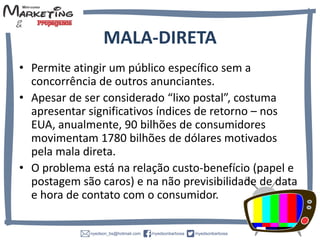 MALA-DIRETA
• Permite atingir um público específico sem a
concorrência de outros anunciantes.
• Apesar de ser considerado “lixo postal”, costuma
apresentar significativos índices de retorno – nos
EUA, anualmente, 90 bilhões de consumidores
movimentam 1780 bilhões de dólares motivados
pela mala direta.
• O problema está na relação custo-benefício (papel e
postagem são caros) e na não previsibilidade de data
e hora de contato com o consumidor.
 