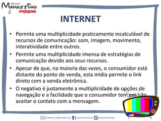 INTERNET
• Permite uma multiplicidade praticamente incalculável de
recursos de comunicação:
som, imagem, movimento, interatividade entre outros.
• Permite uma multiplicidade imensa de estratégias de
comunicação devido aos seus recursos.
• Apesar de que, na maioria das vezes, o consumidor está
distante do ponto de venda, esta mídia permite o link
direto com a venda eletrônica.
• O negativo é justamente a multiplicidade de opções de
navegação e a facilidade que o consumidor tem em não
aceitar o contato com a mensagem.
 
