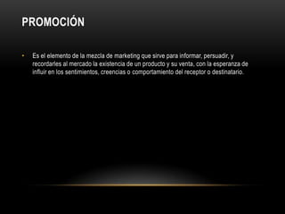 PROMOCIÓNEs el elemento de la mezcla de marketing que sirve para informar, persuadir, y recordarles al mercado la existencia de un producto y su venta, con la esperanza de influir en los sentimientos, creencias o comportamiento del receptor o destinatario.