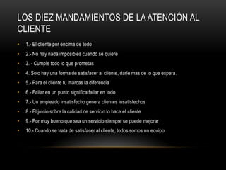 Los Diez Mandamientos De La Atención Al Cliente1.- El cliente por encima de todo2.- No hay nada imposibles cuando se quiere3. - Cumple todo lo que prometas4. Solo hay una forma de satisfacer al cliente, darle mas de lo que espera.5.- Para el cliente tu marcas la diferencia6.- Fallar en un punto significa fallar en todo7.- Un empleado insatisfecho genera clientes insatisfechos8.- El juicio sobre la calidad de servicio lo hace el cliente9.- Por muy bueno que sea un servicio siempre se puede mejorar10.- Cuando se trata de satisfacer al cliente, todos somos un equipo