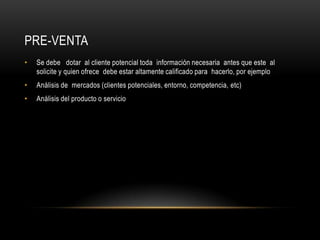 Pre-ventaSe debe   dotar  al cliente potencial toda  información necesaria  antes que este  al solicite y quien ofrece  debe estar altamente calificado para  hacerlo, por ejemploAnálisis de  mercados (clientes potenciales, entorno, competencia, etc)Análisis del producto o servicio