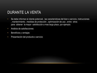 Durante la ventaSe debe informar al cliente potencial , las características del bien o servicio, instrucciones , mantenimiento , medidas de protección , optimización de uso , entre  otros para  obtener  la mayor  satisfacción a mas largo plazo, por ejemplo:Análisis de satisfaccionesBeneficios y ventajasPresentación del producto o servicio