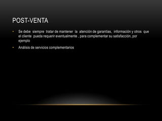 Post-VentaSe debe  siempre  tratar de mantener  la  atención de garantías,  información y otros  que el cliente  pueda requerir eventualmente , para complementar su satisfacción, por ejemploAnálisis de servicios complementarios