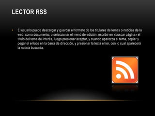 Lector RSSEl usuario puede descargar y guardar el formato de los titulares de temas o noticias de la web, como documento; o seleccionar el menú de edición, escribir en «buscar página» el título del tema de interés, luego presionar aceptar, y cuando aparezca el tema, copiar y pegar el enlace en la barra de dirección, y presionar la tecla enter, con lo cual aparecerá la noticia buscada.