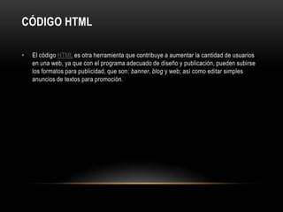 Código HTMLEl código HTML es otra herramienta que contribuye a aumentar la cantidad de usuarios en una web, ya que con el programa adecuado de diseño y publicación, pueden subirse los formatos para publicidad, que son: banner, blog y web; así como editar simples anuncios de textos para promoción.