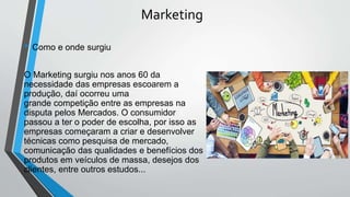 Marketing
• Como e onde surgiu
O Marketing surgiu nos anos 60 da
necessidade das empresas escoarem a
produção, daí ocorreu uma
grande competição entre as empresas na
disputa pelos Mercados. O consumidor
passou a ter o poder de escolha, por isso as
empresas começaram a criar e desenvolver
técnicas como pesquisa de mercado,
comunicação das qualidades e benefícios dos
produtos em veículos de massa, desejos dos
clientes, entre outros estudos...
 