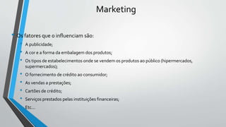 Marketing
• Os fatores que o influenciam são:
• A publicidade;
• A cor e a forma da embalagem dos produtos;
• Os tipos de estabelecimentos onde se vendem os produtos ao público (hipermercados,
supermercados);
• O fornecimento de crédito ao consumidor;
• As vendas a prestações;
• Cartões de crédito;
• Serviços prestados pelas instituições financeiras;
• Etc...
 