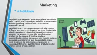 Marketing
• A publicidade joga com a necessidade se ser aceite
pela coletividade, levando os indivíduos a consumos
estereotipados e ostentatórios, símbolos de
ascensão social.
• A publicidade como processo comunicativo que é,
informa sobre os produtos e/ou serviços disponíveis,
dando a conhecer diferentes tipos de um mesmo
produto para que o consumidor escolha o que
melhor se lhe adapta. Incentiva ainda a
concorrência e reduz os preços, pois quanto mais as
pessoas conhecerem o que é publicitado, maior
será o número de potenciais compradores e,
consequentemente, quanto mais o produto vender,
menor será o preço a cobrar.
 