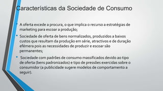 Características da Sociedade de Consumo
• A oferta excede a procura, o que implica o recurso a estratégias de
marketing para escoar a produção;
• Sociedade de oferta de bens normalizados, produzidos a baixos
custos que resultam da produção em série, atractivos e de duração
efémera pois as necessidades de produzir e escoar são
permanentes;
• Sociedade com padrões de consumo massificados devido ao tipo
de oferta (bens padronizados) e tipo de pressões exercidas sobre o
consumidor (a publicidade sugere modelos de comportamento a
seguir).
 