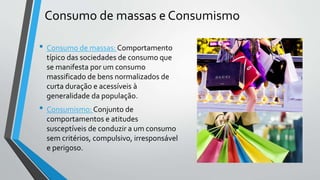 Consumo de massas e Consumismo
• Consumo de massas: Comportamento
típico das sociedades de consumo que
se manifesta por um consumo
massificado de bens normalizados de
curta duração e acessíveis à
generalidade da população.
• Consumismo: Conjunto de
comportamentos e atitudes
susceptíveis de conduzir a um consumo
sem critérios, compulsivo, irresponsável
e perigoso.
 