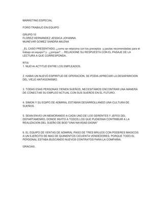 MARKETING ESPECIAL

FORO:TRABAJO EN EQUIPO

GRUPO:10
FLOREZ HERNANDEZ JESSICA JOHANNA
MUNEVAR GOMEZ SANDRA MILENA

_EL CASO PRESENTADO..¿como se relaciona con los preceptos y pautas recomendadas para el
trabajo en equipo? y ..¿porque? ... RELACIONE SU RESPUESTA CON EL PASAJE DE LA
LECTURA A QUE CORRESPONDA..

RTA/
1. NUEVA ACTITUD ENTRE LOS EMPLEADOS.


2. HABIA UN NUEVO ESPIRITUD DE OPERACION, SE PODIA APRECIAR LA DESAPARICION
DEL VIEJO ANTAGONISMO.


3. TODAS ESAS PERSONAS TIENEN SUEÑOS, NECESITAMOS ENCONTRAR UNA MANERA
DE CONECTAR SU EMPLEO ACTUAL CON SUS SUEÑOS EN EL FUTURO.


4. SIMON Y SU EQIPO DE ADMIRAL ESTABAN DESARROLLANDO UNA CULTURA DE
SUEÑOS.


5. SEAN ENVIO UN MEMORANDO A CADA UNO DE LOS GERENTES Y JEFES DEL
DEPARTAMENRO, DONDE INVITO A TODOS LOS QUE PUDIERAN CONTRIBUIR A LA
REALIZACION DEL SUEÑO DE BOD "UNA NAVIDAD DIGNA"


6. EL EQUIPO DE VENTAS DE ADMIRAL PASO DE TRES BRUJOS CON PODERES MAGICOS
A UN EJERCITO DE MAS DE QUINIENTOS CICUENTA VENDEDORES, PORQUE TODO EL
PERSONAL ESTABA BUSCANDO NUEVOS CONTRATOS PARA LA COMPAÑIA.

GRACIAS..
 