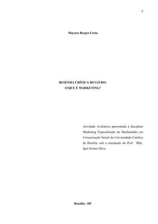 2
Mayara Borges Costa
RESENHA CRÍTICA DO LIVRO:
O QUE É MARKETING?
Atividade Avaliativa apresentada à disciplina
Marketing Especializado do Bacharelado em
Comunicação Social da Universidade Católica
de Brasília, sob a orientação do Prof. MSc.
Igor Gomes Silva.
Brasília - DF
 