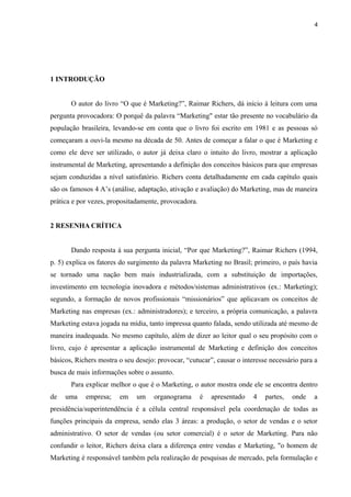 4
1 INTRODUÇÃO
O autor do livro “O que é Marketing?”, Raimar Richers, dá início à leitura com uma
pergunta provocadora: O porquê da palavra “Marketing" estar tão presente no vocabulário da
população brasileira, levando-se em conta que o livro foi escrito em 1981 e as pessoas só
começaram a ouvi-la mesmo na década de 50. Antes de começar a falar o que é Marketing e
como ele deve ser utilizado, o autor já deixa claro o intuito do livro, mostrar a aplicação
instrumental de Marketing, apresentando a definição dos conceitos básicos para que empresas
sejam conduzidas a nível satisfatório. Richers conta detalhadamente em cada capítulo quais
são os famosos 4 A’s (análise, adaptação, ativação e avaliação) do Marketing, mas de maneira
prática e por vezes, propositadamente, provocadora.
2 RESENHA CRÍTICA
Dando resposta à sua pergunta inicial, “Por que Marketing?”, Raimar Richers (1994,
p. 5) explica os fatores do surgimento da palavra Marketing no Brasil; primeiro, o país havia
se tornado uma nação bem mais industrializada, com a substituição de importações,
investimento em tecnologia inovadora e métodos/sistemas administrativos (ex.: Marketing);
segundo, a formação de novos profissionais “missionários” que aplicavam os conceitos de
Marketing nas empresas (ex.: administradores); e terceiro, a própria comunicação, a palavra
Marketing estava jogada na mídia, tanto impressa quanto falada, sendo utilizada até mesmo de
maneira inadequada. No mesmo capítulo, além de dizer ao leitor qual o seu propósito com o
livro, cujo é apresentar a aplicação instrumental de Marketing e definição dos conceitos
básicos, Richers mostra o seu desejo: provocar, “cutucar”, causar o interesse necessário para a
busca de mais informações sobre o assunto.
Para explicar melhor o que é o Marketing, o autor mostra onde ele se encontra dentro
de uma empresa; em um organograma é apresentado 4 partes, onde a
presidência/superintendência é a célula central responsável pela coordenação de todas as
funções principais da empresa, sendo elas 3 áreas: a produção, o setor de vendas e o setor
administrativo. O setor de vendas (ou setor comercial) é o setor de Marketing. Para não
confundir o leitor, Richers deixa clara a diferença entre vendas e Marketing, "o homem de
Marketing é responsável também pela realização de pesquisas de mercado, pela formulação e
 