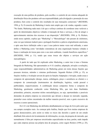 5
execução de uma política de produtos, pela escolha e o controle de um sistema adequado de
distribuição física dos produtos sob sua responsabilidade, pela divulgação e promoção de seus
produtos, bem como o controle dos resultados de suas transações comerciais." (RICHERS,
1994, p. 9). O conceito de Marketing é muito mais amplo que o de vendas, segundo o autor.
"No fundo, Marketing nada mais é do que o esforço contínuo de coordenar estas variáveis a
partir de determinados objetivos voltados à transação de bens e serviços, a fim de atingir o
aproveitamento máximo dos recursos à sua disposição." (RICHERS, 1994, p. 9). Richers,
ainda nesse capítulo, explica que “Marketing” e “Mercadologia” não passam de sinônimos,
uma vez que tentaram traduzir para o português brasileiro a palavra originalmente americana,
e após uma breve definição sobre o que é essa palavra tantas vezes mal utilizada, o autor
define o Marketing como “atividades sistemáticas de uma organização humana voltadas à
busca e realização de trocas para com o seu meio ambiente, visando benefícios específicos."
(RICHERS, 1994, p. 11), sendo que essas trocas são objetos e serviços em ação
mercadológica.
A partir de tudo que foi explicado sobre Marketing, o autor traz à tona o Sistema
Integrado de Marketing. São apresentados os 4 A’s (análise, adaptação, ativação e avaliação),
cujas responsabilidades administrativas do Marketing giram em torno dessas funções que
possuem técnicas, métodos e sistemas profissionais. Segundo Richers (1994, p. 15), as
funções Análise e Avaliação servem de apoio às funções Adaptação e Ativação, sendo essas o
composto de apresentação (design, marca, embalagem, preço e assistência ao cliente) e o
composto de comunicação (instrumentos de distribuição, logística, venda pessoal e
publicidade), respectivamente. A combinação desses compostos forma o composto de
Marketing, geralmente conhecido como Marketing Mix, que tem duas finalidades
primordiais; primeira, encontrar nichos mercadológicos, ou seja, oportunidades e possíveis
demandas da própria empresa ou concorrente que deixam a desejar no mercado; segunda,
preencher esses nichos encontrados da melhor maneira possível, sem o gasto excessivo de
recursos e custos operacionais.
Os 4 A’s do Marketing são definidos detalhadamente ao longo do livro pelo autor que
usa sempre exemplos reais. Ao começar pela Análise, função que livra muitas empresas de
gastos desnecessários, pois assim se reduz os riscos das decisões a partir de um estudo
detalhado feito através do levantamento de informações, ou seja, da pesquisa de mercado, que
normalmente é feita por empresas terceirizadas especializadas na área; porém, nada impede
que cada empresa possua sua própria área de pesquisa, como sugere Richers (1994, p. 25),
 