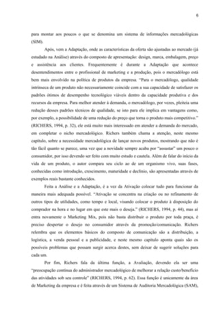 6
para montar aos poucos o que se denomina um sistema de informações mercadológicas
(SIM).
Após, vem a Adaptação, onde as características da oferta são ajustadas ao mercado (já
estudado na Análise) através do composto de apresentação: design, marca, embalagem, preço
e assistência aos clientes. Frequentemente é durante a Adaptação que acontece
desentendimentos entre o profissional de marketing e a produção, pois o mercadólogo está
bem mais envolvido na política de produtos da empresa. “Para o mercadólogo, qualidade
intrínseca de um produto não necessariamente coincide com a sua capacidade de satisfazer os
padrões ótimos de desempenho tecnológico viáveis dentro da capacidade produtiva e dos
recursos da empresa. Para melhor atender à demanda, o mercadólogo, por vezes, pleiteia uma
redução desses padrões técnicos de qualidade, se isto para ele implica em vantagens como,
por exemplo, a possibilidade de uma redução do preço que torna o produto mais competitivo.”
(RICHERS, 1994, p. 32), ele está muito mais interessado em atender a demanda do mercado,
em completar o nicho mercadológico. Richers também chama a atenção, neste mesmo
capítulo, sobre a necessidade mercadológica de lançar novos produtos, mostrando que não é
tão fácil quanto se parece, uma vez que a novidade sempre acaba por “assustar” um pouco o
consumidor, por isso devendo ser feito com muito estudo e cautela. Além de falar do início da
vida de um produto, o autor compara seu ciclo ao de um organismo vivo, suas fases,
conhecidas como introdução, crescimento, maturidade e declínio, são apresentadas através de
exemplos reais bastante conhecidos.
Feita a Análise e a Adaptação, é a vez da Ativação colocar tudo para funcionar da
maneira mais adequada possível. “Ativação se concentra na criação ou no refinamento de
outros tipos de utilidades, como tempo e local, visando colocar o produto à disposição do
comprador na hora e no lugar em que este mais o deseja.” (RICHERS, 1994, p. 44), mas aí
entra novamente o Marketing Mix, pois não basta distribuir o produto por toda praça, é
preciso despertar o desejo no consumidor através da promoção/comunicação. Richers
relembra que os elementos básicos do composto de comunicação são a distribuição, a
logística, a venda pessoal e a publicidade, e neste mesmo capítulo aponta quais são os
possíveis problemas que possam surgir acerca destes, sem deixar de sugerir soluções para
cada um.
Por fim, Richers fala da última função, a Avaliação, devendo ela ser uma
“preocupação contínua do administrador mercadológico de melhorar a relação custo/benefício
das atividades sob seu controle” (RICHERS, 1994, p. 62). Essa função é unicamente da área
de Marketing da empresa e é feita através de um Sistema de Auditoria Mercadológica (SAM),
 