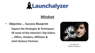 Mindset
• Objective … Success Blueprint
Expose the Strategies & Techniques
Of some of the Internet’s Top Sellers
… Offers, Vendors, Affiliates &
Joint Venture Partners
Val Valentino
“Masked Magician”
 